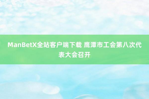 ManBetX全站客户端下载 鹰潭市工会第八次代表大会召开