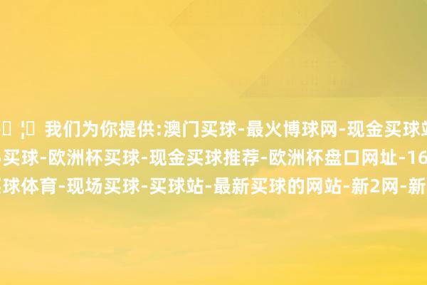 🦄我们为你提供:澳门买球-最火博球网-现金买球站-365bet买球-365买球-欧洲杯买球-现金买球