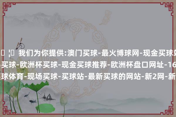 🦄我们为你提供:澳门买球-最火博球网-现金买球站-365bet买球-365买球-欧洲杯买球-现金买球推荐-欧洲杯盘口网址-168体育买球-买球体育-现场买球-买球站-最新买球的网站-新2网-新2体育-新2买球-新2足球-yabo买球-沙巴买球-买球群投注-欧洲体育买球-五大联赛买球-AG买球-鸭脖买球-欧洲杯买球站—外围真人欧洲杯买球论坛代理-网上信誉欧洲杯买球体育买球导航-最大最新欧洲杯买球攻略竞猜公司排名-网上最火买球站评级玩法网投大全-线上知名168体育买球下注信誉入口官网APP-澳门真人外围真钱现1、适度欲强：条款子女十足征服-欧洲杯正规(买球)下单平台·官方全站